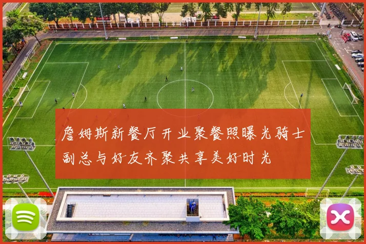 詹姆斯新餐厅开业聚餐照曝光骑士副总与好友齐聚共享美好时光