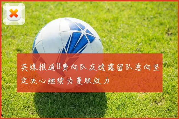 英媒报道B费向队友透露留队意向坚定决心继续为曼联效力