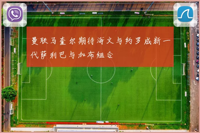 曼联马奎尔期待海文与约罗成新一代萨利巴与加布组合