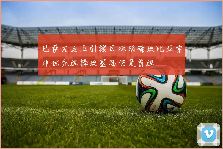 巴萨左后卫引援目标明确坎比亚索非优先选择坎塞洛仍是首选
