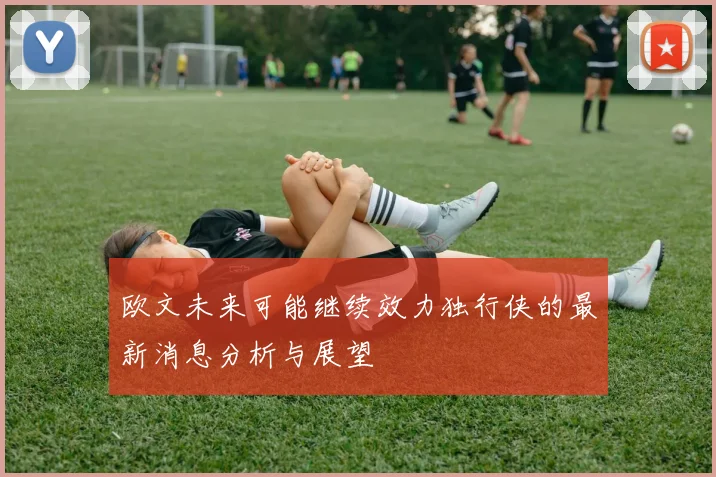 欧文未来可能继续效力独行侠的最新消息分析与展望