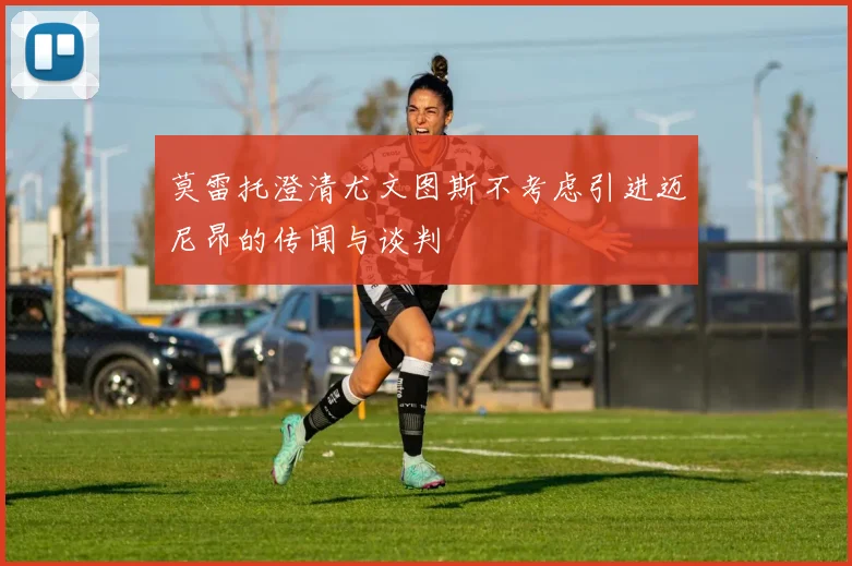莫雷托澄清尤文图斯不考虑引进迈尼昂的传闻与谈判