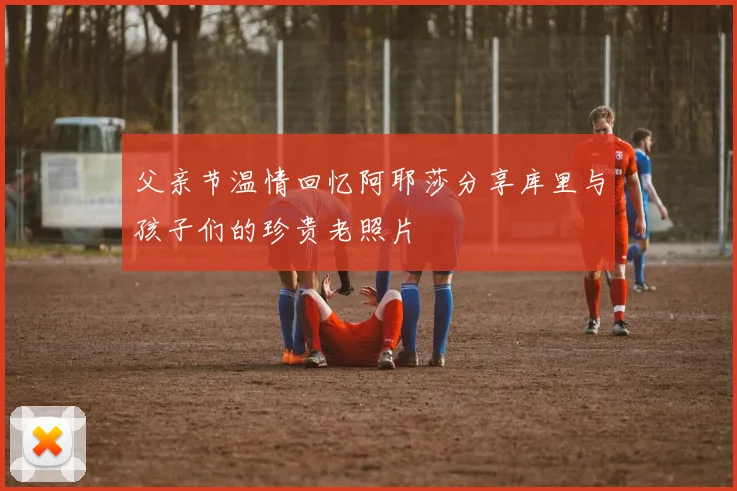 父亲节温情回忆阿耶莎分享库里与孩子们的珍贵老照片
