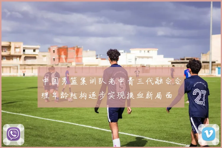 中国男篮集训队老中青三代融合合理年龄结构逐步实现换血新局面
