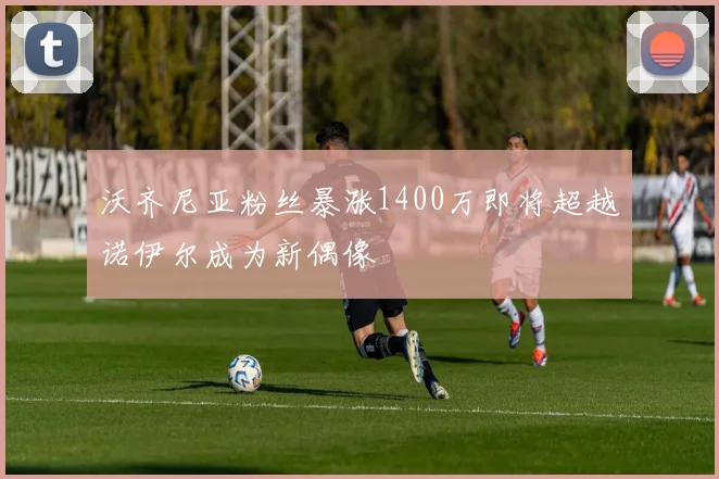 沃齐尼亚粉丝暴涨1400万即将超越诺伊尔成为新偶像