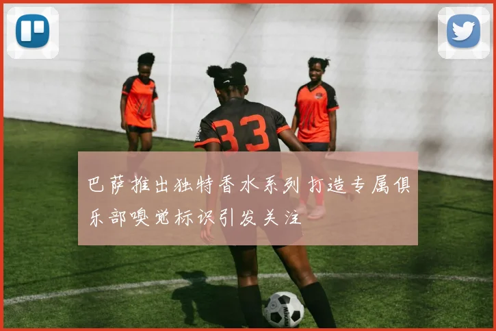 巴萨推出独特香水系列打造专属俱乐部嗅觉标识引发关注