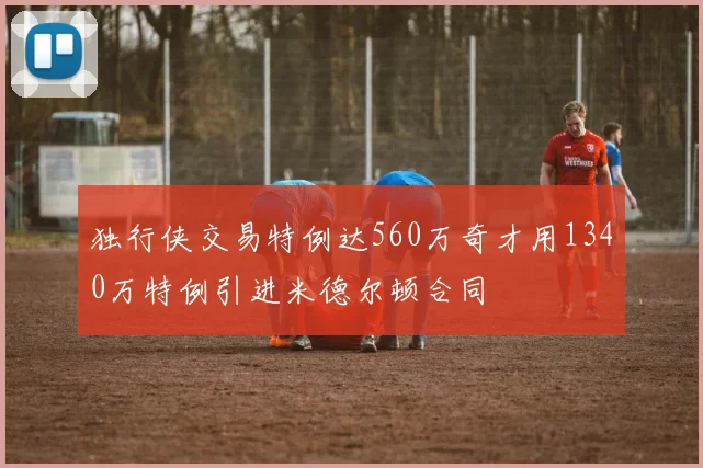 独行侠交易特例达560万奇才用1340万特例引进米德尔顿合同