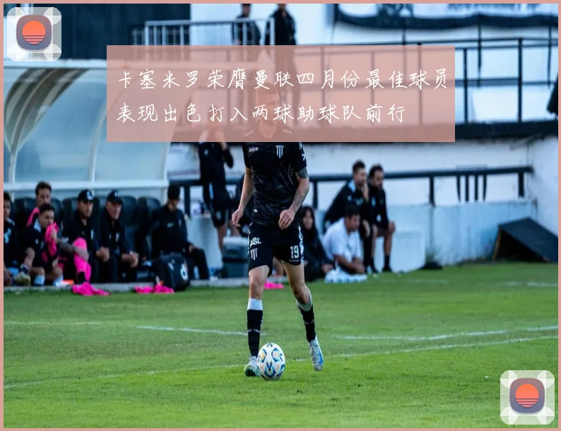 卡塞米罗荣膺曼联四月份最佳球员表现出色打入两球助球队前行