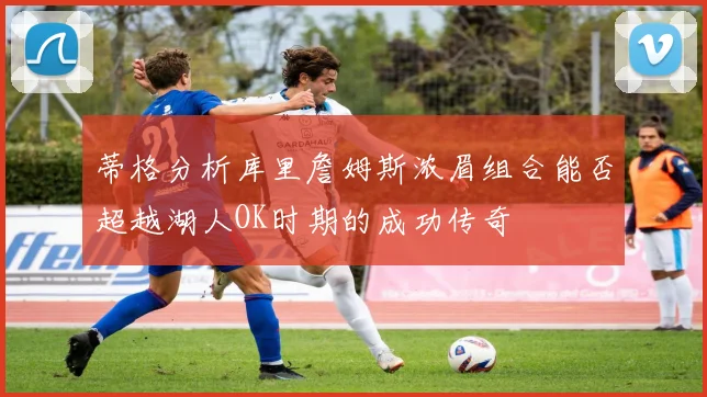 蒂格分析库里詹姆斯浓眉组合能否超越湖人OK时期的成功传奇