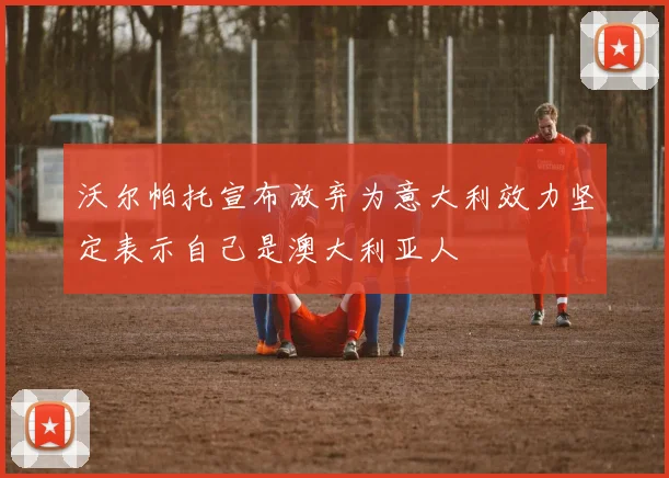 沃尔帕托宣布放弃为意大利效力坚定表示自己是澳大利亚人