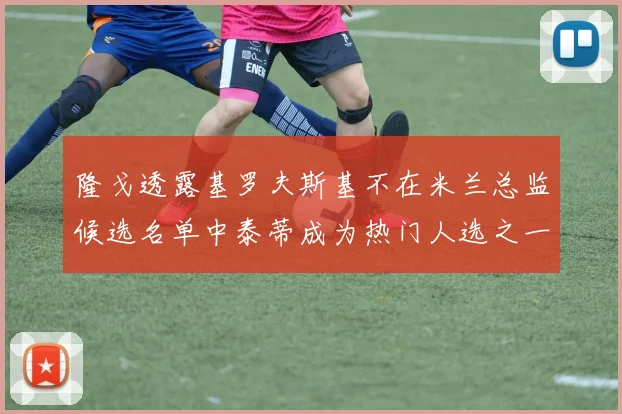 隆戈透露基罗夫斯基不在米兰总监候选名单中泰蒂成为热门人选之一