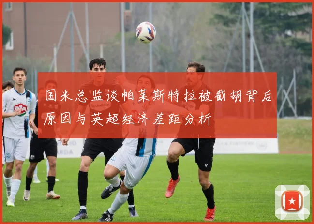 国米总监谈帕莱斯特拉被截胡背后原因与英超经济差距分析