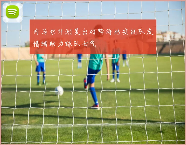 内马尔计划复出对阵海地安抚队友情绪助力球队士气