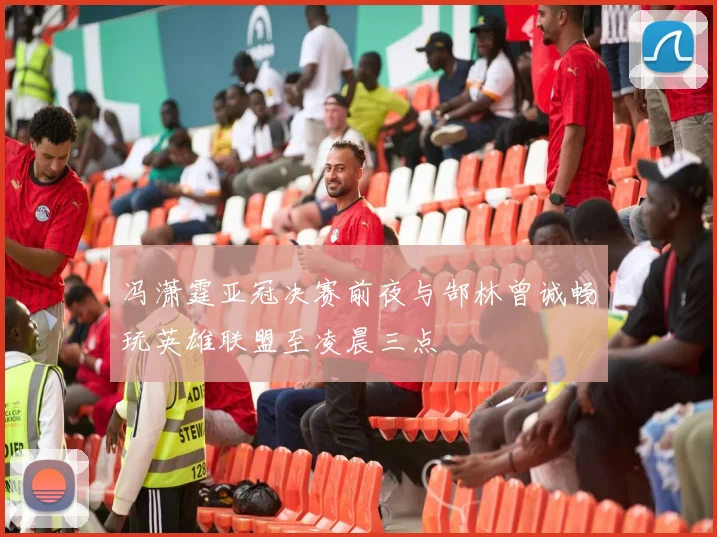 冯潇霆亚冠决赛前夜与郜林曾诚畅玩英雄联盟至凌晨三点