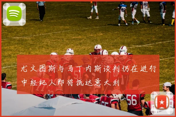 尤文图斯与马丁内斯谈判仍在进行中经纪人即将抵达意大利