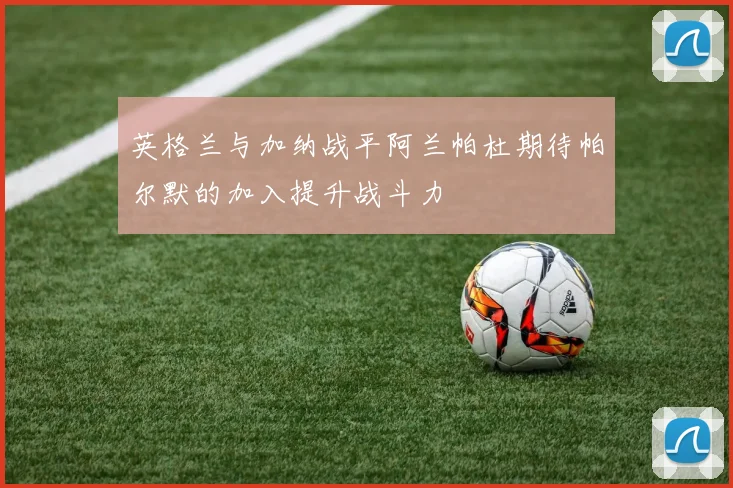 英格兰与加纳战平阿兰帕杜期待帕尔默的加入提升战斗力