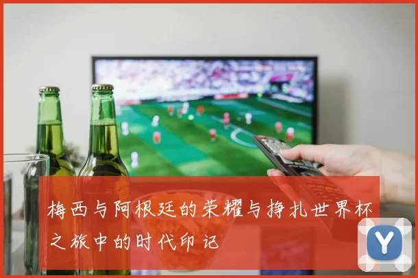 梅西与阿根廷的荣耀与挣扎世界杯之旅中的时代印记