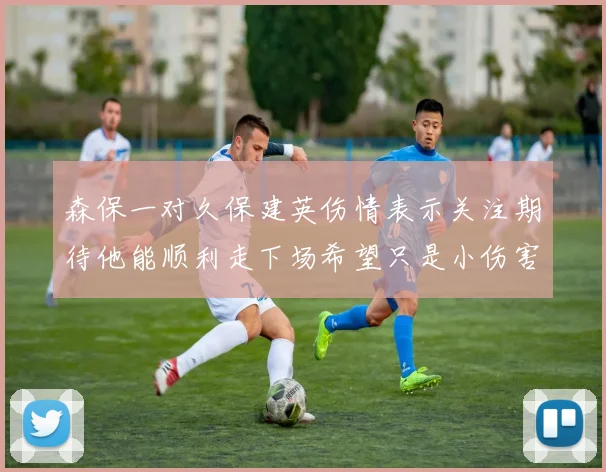 森保一对久保建英伤情表示关注期待他能顺利走下场希望只是小伤害