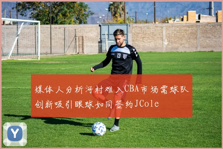 媒体人分析河村难入CBA市场需球队创新吸引眼球如同签约JCole