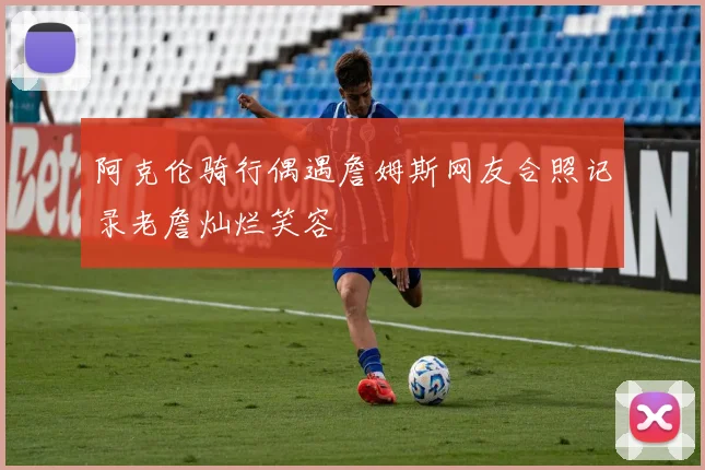 阿克伦骑行偶遇詹姆斯网友合照记录老詹灿烂笑容