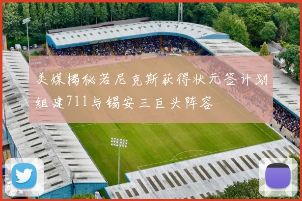美媒揭秘若尼克斯获得状元签计划组建711与锡安三巨头阵容
