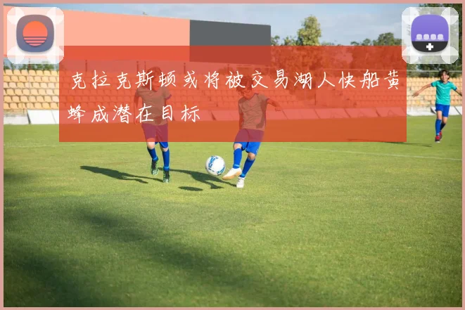 克拉克斯顿或将被交易湖人快船黄蜂成潜在目标