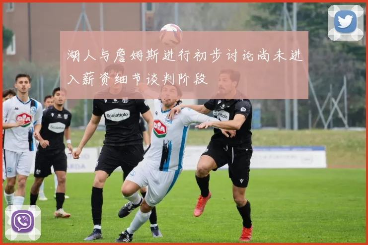 湖人与詹姆斯进行初步讨论尚未进入薪资细节谈判阶段