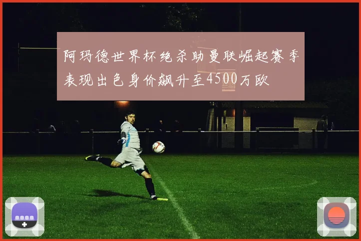 阿玛德世界杯绝杀助曼联崛起赛季表现出色身价飙升至4500万欧