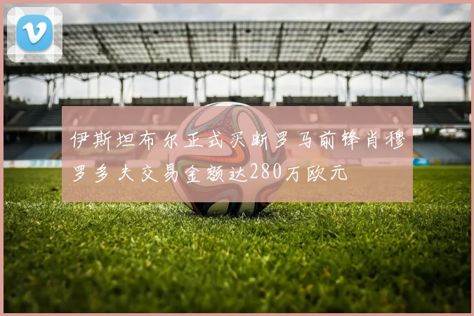 伊斯坦布尔正式买断罗马前锋肖穆罗多夫交易金额达280万欧元