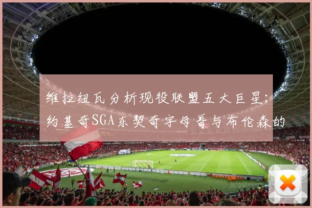 维拉纽瓦分析现役联盟五大巨星：约基奇SGA东契奇字母哥与布伦森的表现与影响