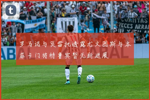 罗马诺与莫雷托透露尤文图斯与本菲卡门将特鲁宾暂无新进展
