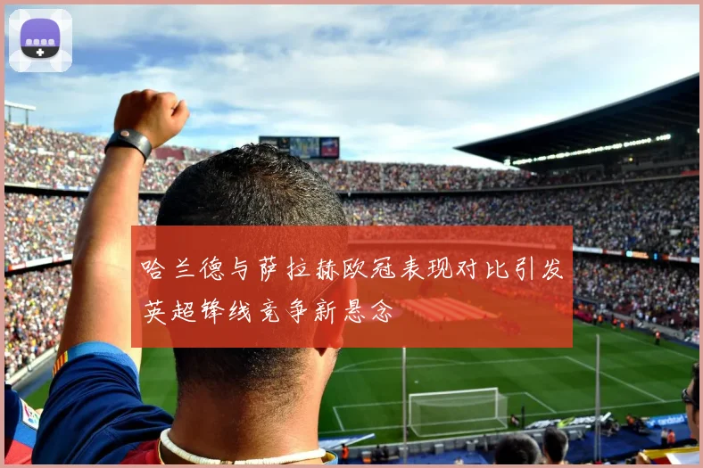 哈兰德与萨拉赫欧冠表现对比引发英超锋线竞争新悬念