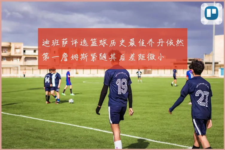 迪班萨评选篮球历史最佳乔丹依然第一詹姆斯紧随其后差距微小